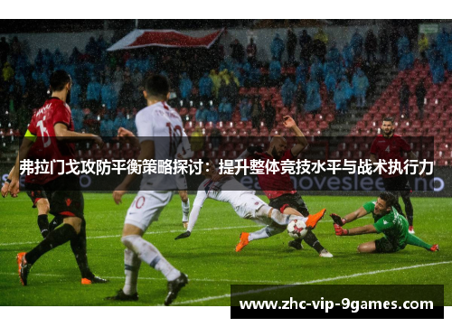 弗拉门戈攻防平衡策略探讨:提升整体竞技水平与战术执行力 弗拉门戈攻防平衡策略探讨:提升整体竞技水平与战术执行力