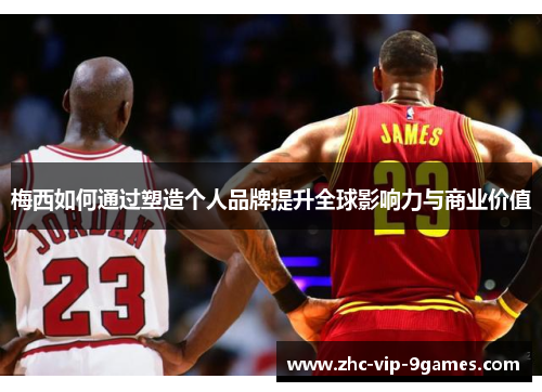 梅西如何通过塑造个人品牌提升全球影响力与商业价值 梅西如何通过塑造个人品牌提升全球影响力与商业价值
