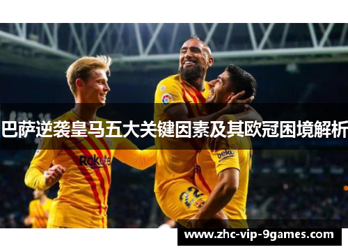 巴萨逆袭皇马五大关键因素及其欧冠困境解析