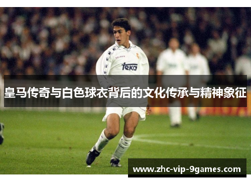 皇马传奇与白色球衣背后的文化传承与精神象征 皇马传奇与白色球衣背后的文化传承与精神象征