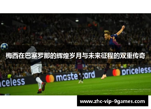 梅西在巴塞罗那的辉煌岁月与未来征程的双重传奇