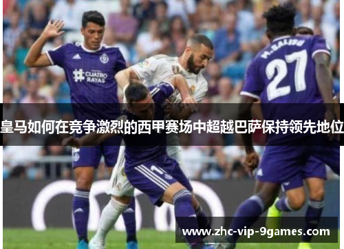 皇马如何在竞争激烈的西甲赛场中超越巴萨保持领先地位