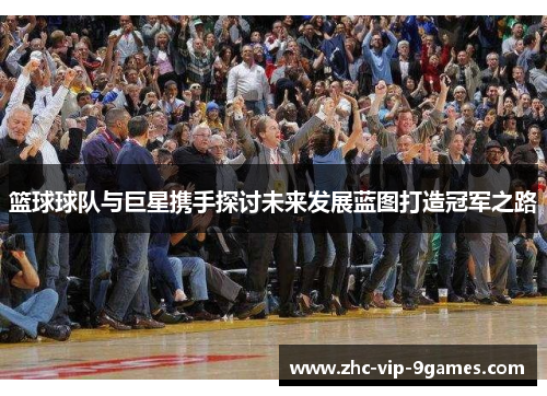 篮球球队与巨星携手探讨未来发展蓝图打造冠军之路