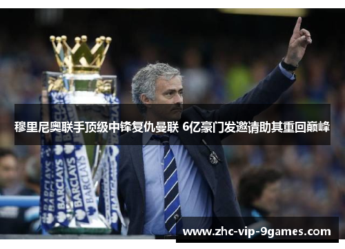 穆里尼奥联手顶级中锋复仇曼联 6亿豪门发邀请助其重回巅峰