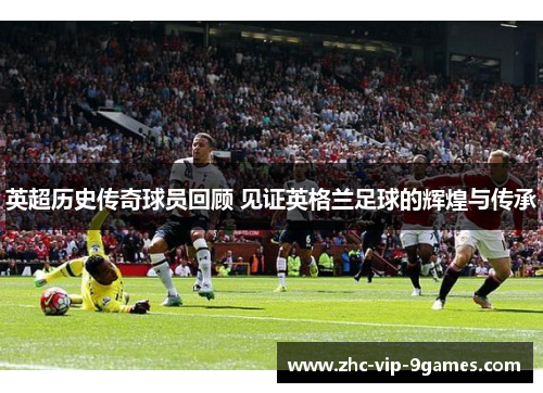 英超历史传奇球员回顾 见证英格兰足球的辉煌与传承