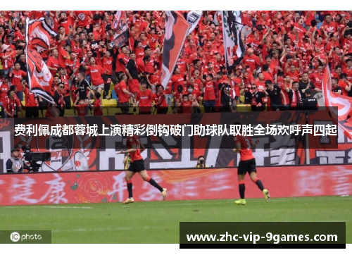 费利佩成都蓉城上演精彩倒钩破门助球队取胜全场欢呼声四起